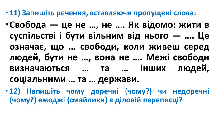 11) Запишіть речення, вставляючи пропущені слова: Свобода — це не …, не …. Як відомо: жити в суспільстві і бути вільним від нього — …. Це означає, що … свободи, коли живеш серед людей, бути не …, вона не …. Межі свободи визначаються … та … інших людей, соціальними … та … держави.12) Напишіть чому доречні (чому?) чи недоречні (чому?) емоджі (смайлики) в діловій переписці?