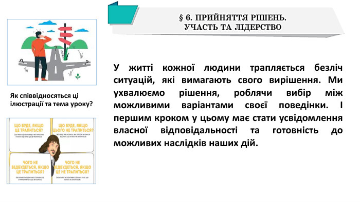 Як співвідносяться ці ілюстрації та тема уроку?У житті кожної людини трапляється безліч ситуацій, які вимагають свого вирішення. Ми ухвалюємо рішення, роблячи вибір між можливими варіантами своєї поведінки. І першим кроком у цьому має стати усвідомлення власної відповідальності та готовність до можливих наслідків наших дій.