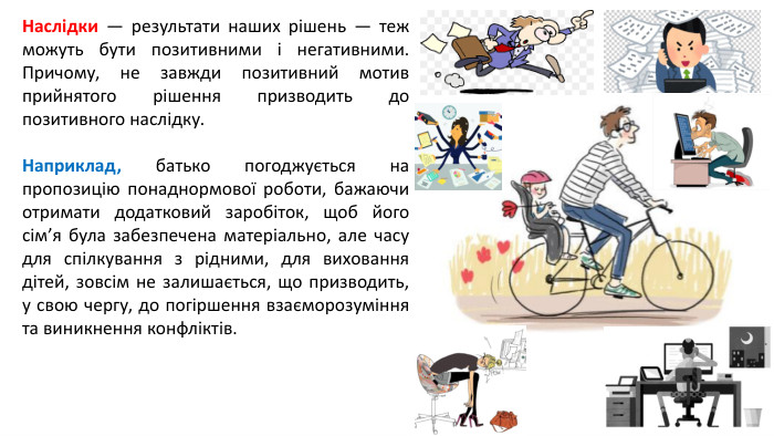 Наслідки — результати наших рішень — теж можуть бути позитивними і негативними. Причому, не завжди позитивний мотив прийнятого рішення призводить до позитивного наслідку. Наприклад, батько погоджується на пропозицію понаднормової роботи, бажаючи отримати додатковий заробіток, щоб його сім’я була забезпечена матеріально, але часу для спілкування з рідними, для виховання дітей, зовсім не залишається, що призводить, у свою чергу, до погіршення взаєморозуміння та виникнення конфліктів.