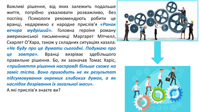 Важливі рішення, від яких залежить подальше життя, потрібно ухвалювати розважливо, без поспіху. Психологи рекомендують робити це вранці, недаремно є народне прислів’я «Ранок вечора мудріший». Головна героїня роману американської письменниці Маргарет Мітчелл, Скарлет О’Хара, також у складних ситуаціях казала: «Не буду про це думати сьогодні. Подумаю про це завтра». Вранці визріває здебільшого правильне рішення. Бо, як зазначав Томас Харіс, «прийняття рішення насправді більше схоже на заміс тіста. Воно приходить не як результат підсумовування окремих глибоких думок, а як наслідок дозрівання їх загальної маси». А які прислів'я знаєте ви?