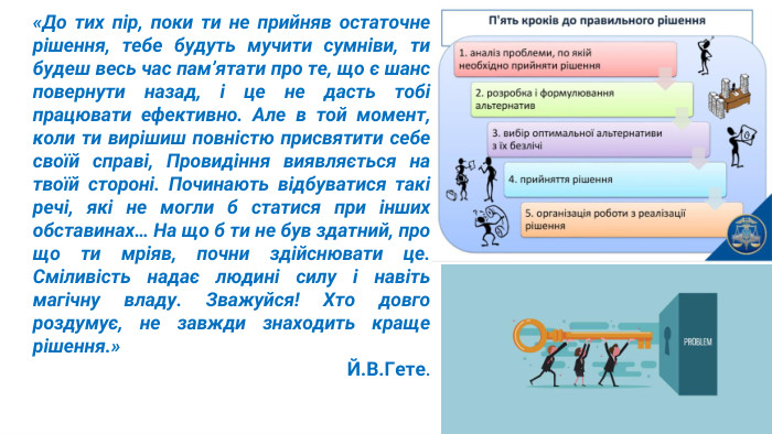 «До тих пір, поки ти не прийняв остаточне рішення, тебе будуть мучити сумніви, ти будеш весь час пам’ятати про те, що є шанс повернути назад, і це не дасть тобі працювати ефективно. Але в той момент, коли ти вирішиш повністю присвятити себе своїй справі, Провидіння виявляється на твоїй стороні. Починають відбуватися такі речі, які не могли б статися при інших обставинах… На що б ти не був здатний, про що ти мріяв, почни здійснювати це. Сміливість надає людині силу і навіть магічну владу. Зважуйся! Хто довго роздумує, не завжди знаходить краще рішення.» Й. В. Гете.