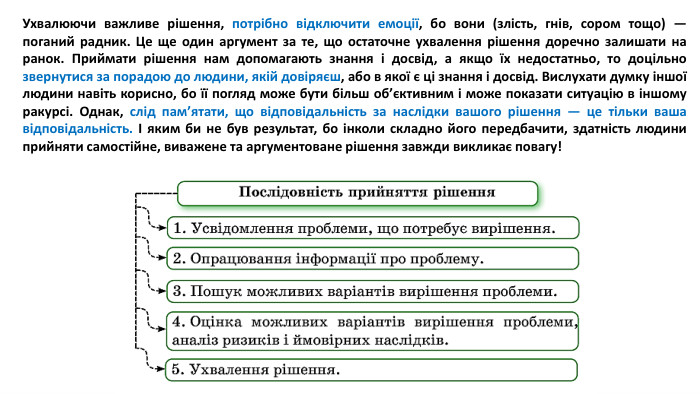 Ухвалюючи важливе рішення, потрібно відключити емоції, бо вони (злість, гнів, сором тощо) — поганий радник. Це ще один аргумент за те, що остаточне ухвалення рішення доречно залишати на ранок. Приймати рішення нам допомагають знання і досвід, а якщо їх недостатньо, то доцільно звернутися за порадою до людини, якій довіряєш, або в якої є ці знання і досвід. Вислухати думку іншої людини навіть корисно, бо її погляд може бути більш об’єктивним і може показати ситуацію в іншому ракурсі. Однак, слід пам’ятати, що відповідальність за наслідки вашого рішення — це тільки ваша відповідальність. І яким би не був результат, бо інколи складно його передбачити, здатність людини прийняти самостійне, виважене та аргументоване рішення завжди викликає повагу!
