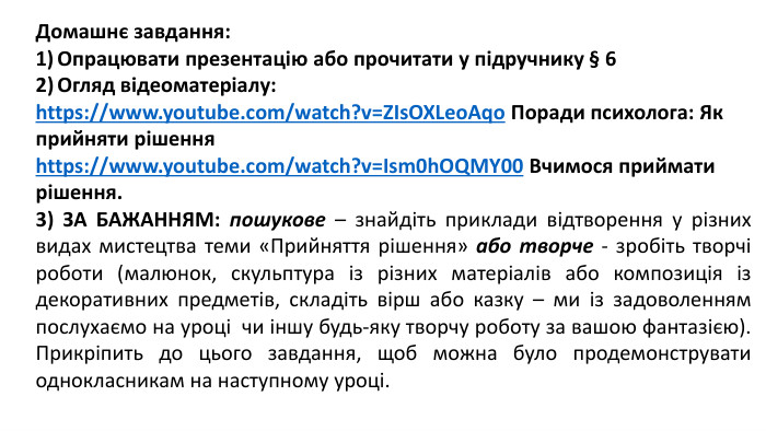Домашнє завдання: Опрацювати презентацію або прочитати у підручнику § 6 Огляд відеоматеріалу:https://www.youtube.com/watch?v=ZIs. OXLeo. Aqo Поради психолога: Як прийняти рішенняhttps://www.youtube.com/watch?v=Ism0h. OQMY00 Вчимося приймати рішення.3) ЗА БАЖАННЯМ: пошукове – знайдіть приклади відтворення у різних видах мистецтва теми «Прийняття рішення» або творче - зробіть творчі роботи (малюнок, скульптура із різних матеріалів або композиція із декоративних предметів, складіть вірш або казку – ми із задоволенням послухаємо на уроці чи іншу будь-яку творчу роботу за вашою фантазією). Прикріпить до цього завдання, щоб можна було продемонструвати однокласникам на наступному уроці.