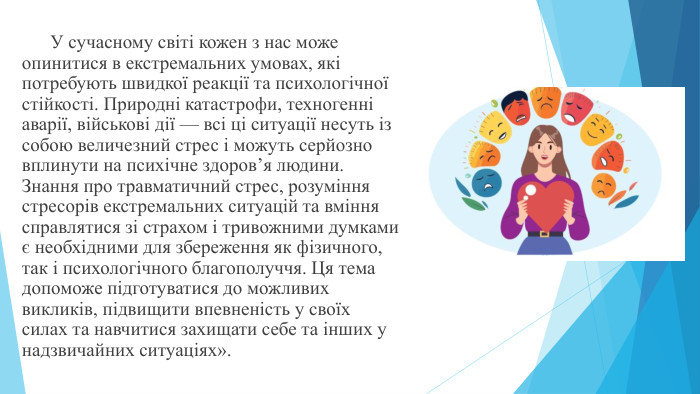  У сучасному світі кожен з нас може опинитися в екстремальних умовах, які потребують швидкої реакції та психологічної стійкості. Природні катастрофи, техногенні аварії, військові дії — всі ці ситуації несуть із собою величезний стрес і можуть серйозно вплинути на психічне здоров’я людини. Знання про травматичний стрес, розуміння стресорів екстремальних ситуацій та вміння справлятися зі страхом і тривожними думками є необхідними для збереження як фізичного, так і психологічного благополуччя. Ця тема допоможе підготуватися до можливих викликів, підвищити впевненість у своїх силах та навчитися захищати себе та інших у надзвичайних ситуаціях».