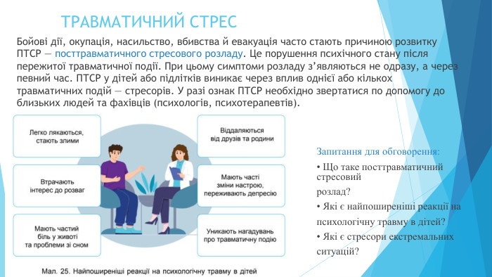 ТРАВМАТИЧНИЙ СТРЕСБойові дії, окупація, насильство, вбивства й евакуація часто стають причиною розвитку ПТСР — посттравматичного стресового розладу. Це порушення психічного стану після пережитої травматичної події. При цьому симптоми розладу з’являються не одразу, а через певний час. ПТСР у дітей або підлітків виникає через вплив однієї або кількох травматичних подій — стресорів. У разі ознак ПТСР необхідно звертатися по допомогу до близьких людей та фахівців (психологів, психотерапевтів). Запитання для обговорення:• Що таке посттравматичний стресовийрозлад?• Які є найпоширеніші реакції напсихологічну травму в дітей?• Які є стресори екстремальнихситуацій?
