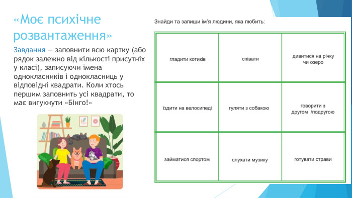 «Моє психічнерозвантаження»Завдання — заповнити всю картку (або рядок залежно від кількості присутніх у класі), записуючи імена однокласників і однокласниць у відповідні квадрати. Коли хтось першим заповнить усі квадрати, то має вигукнути «Бінго!»
