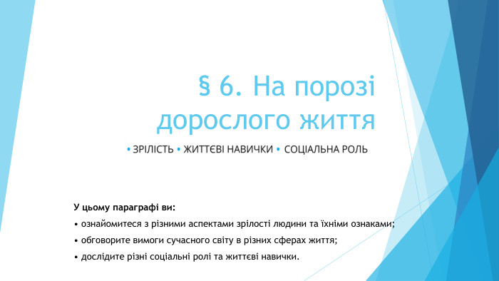 § 6. На порозідорослого життя. У цьому параграфі ви:• ознайомитеся з різними аспектами зрілості людини та їхніми ознаками;• обговорите вимоги сучасного світу в різних сферах життя;• дослідите різні соціальні ролі та життєві навички.