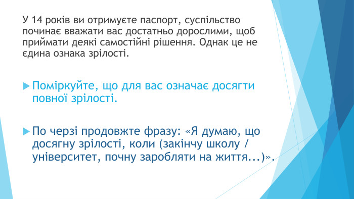 У 14 років ви отримуєте паспорт, суспільство починає вважати вас достатньо дорослими, щоб приймати деякі самостійні рішення. Однак це не єдина ознака зрілості. Поміркуйте, що для вас означає досягти повної зрілості. По черзі продовжте фразу: «Я думаю, що досягну зрілості, коли (закінчу школу / університет, почну заробляти на життя...)».