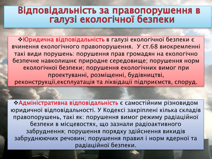 Відповідальність за правопорушення в галузі екологічної безпеки. Адміністративна відповідальність є самостійним різновидом юридичної відповідальності. У Кодексі закріплені кілька складів правопорушень, такі як: порушення вимог режиму радіаційної безпеки в місцевостях, що зазнали радіоактивного забруднення; порушення порядку здійснення викидів забруднюючих речовин; порушення правил і норм ядерної та радіаційної безпеки. Юридична відповідальність в галузі екологічної безпеки є вчинення екологічного правопорушення. У ст.68 виокремленні такі види порушень: порушення прав громадян на екологічно безпечне навколишнє природне середовище; порушення норм екологічної безпеки; порушення екологічних вимог при проектуванні, розміщенні, будівництві, реконструкції,експлуатація та ліквідації підприємств, споруд.
