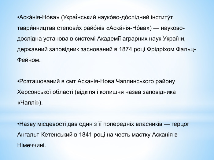 Аска́нія-Но́ва» (Украї́нський науко́во-до́слідний інститу́т твари́нництва степови́х райо́нів «Аска́нія-Но́ва») — науково-дослідна установа в системі Академії аграрних наук України, державний заповідник заснований в 1874 році Фрідріхом Фальц-Фейном. Розташований в смт Асканія-Нова Чаплинського району Херсонської області (відкіля і колишня назва заповідника «Чаплі»). Назву місцевості дав один з її попередніх власників — герцог Ангальт-Кетенський в 1841 році на честь маєтку Асканія в Німеччині.