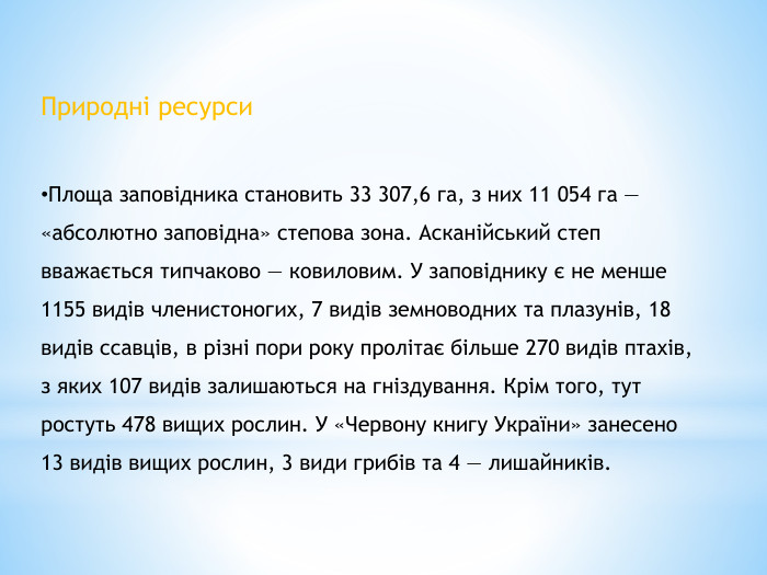 Природні ресурси. Площа заповідника становить 33 307,6 га, з них 11 054 га — «абсолютно заповідна» степова зона. Асканійський степ вважається типчаково — ковиловим. У заповіднику є не менше 1155 видів членистоногих, 7 видів земноводних та плазунів, 18 видів ссавців, в різні пори року пролітає більше 270 видів птахів, з яких 107 видів залишаються на гніздування. Крім того, тут ростуть 478 вищих рослин. У «Червону книгу України» занесено 13 видів вищих рослин, 3 види грибів та 4 — лишайників.