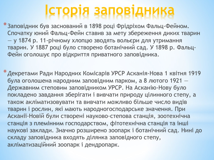 Історія заповідника. Заповідник був заснований в 1898 році Фрідріхом Фальц-Фейном. Спочатку юний Фальц-Фейн ставив за мету збереження диких тварин — у 1874 р. 11-річному хлопцю зводять вольєри для утримання тварин. У 1887 році було створено ботанічний сад. У 1898 р. Фальц-Фейн оголошує про відкриття приватного заповідника. Декретами Ради Народних Комісарів УРСР Асканія-Нова 1 квітня 1919 була оголошена народним заповідним парком, а 8 лютого 1921 — Державним степовим заповідником УРСР. На Асканію-Нову було покладено завдання зберігати і вивчати природу цілинного степу, а також акліматизовувати та вивчати можливо більше число видів тварин і рослин, які мають народногосподарське значення. При Асканії-Новій були створені науково-степова станція, зоотехнічна станція з племінним господарством, фітотехнічна станція та інші наукові заклади. Значно розширено зоопарк і ботанічний сад. Нині до складу заповідника входять ділянка заповідного степу, акліматизаційний зоопарк і дендропарк.