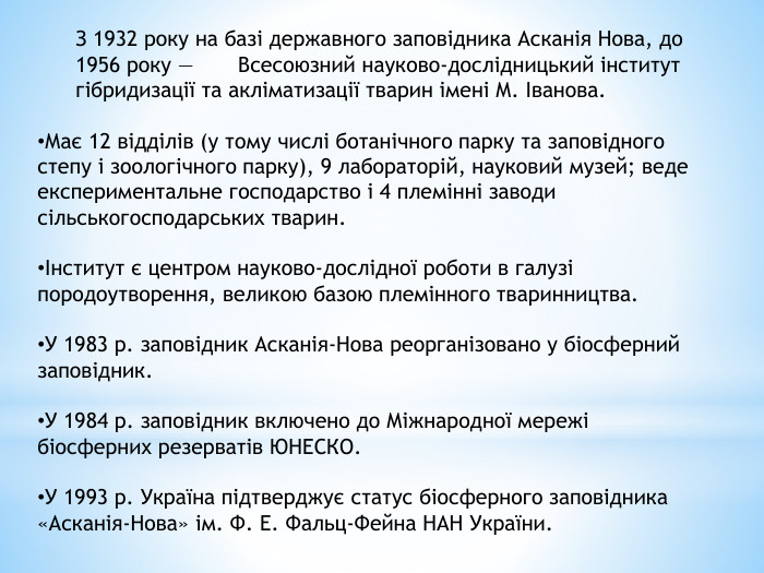 З 1932 року на базі державного заповідника Асканія Нова, до 1956 року — Всесоюзний науково-дослідницький інститут гібридизації та акліматизації тварин імені М. Іванова. Має 12 відділів (у тому числі ботанічного парку та заповідного степу і зоологічного парку), 9 лабораторій, науковий музей; веде експериментальне господарство і 4 племінні заводи сільськогосподарських тварин.Інститут є центром науково-дослідної роботи в галузі породоутворення, великою базою племінного тваринництва. У 1983 р. заповідник Асканія-Нова реорганізовано у біосферний заповідник. У 1984 р. заповідник включено до Міжнародної мережі біосферних резерватів ЮНЕСКО. У 1993 р. Україна підтверджує статус біосферного заповідника «Асканія-Нова» ім. Ф. Е. Фальц-Фейна НАН України.