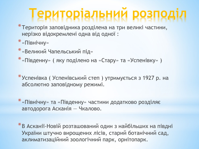 Територіальний розподіл. Територія заповідника розділена на три великі частини, нерізко відокремлені одна від одної :«Північну»«Великий Чапельський під»«Південну» ( яку поділено на «Стару» та «Успенівку» )Успенівка ( Успенівський степ ) утримується з 1927 р. на абсолютно заповідному режимі.«Північну» та «Південну» частини додатково розділяє автодорога Асканія — Чкалово. В Асканії-Новій розташований один з найбільших на півдні України штучно вирощених лісів, старий ботанічний сад, аклиматизаційний зоологічний парк, орнітопарк.