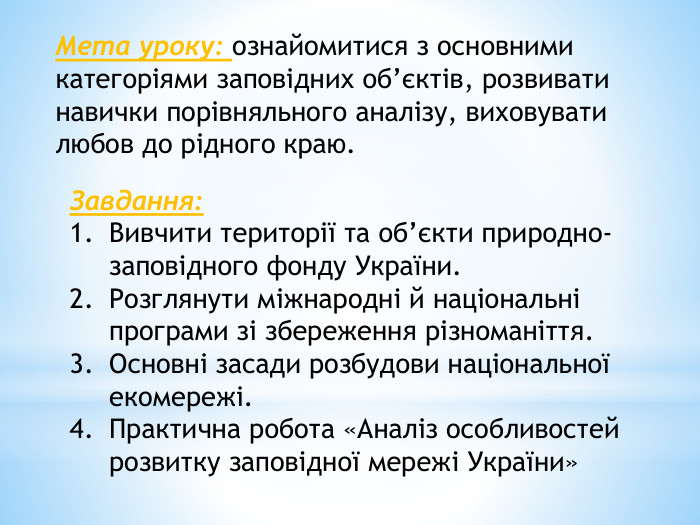 Мета уроку: ознайомитися з основними категоріями заповідних об’єктів, розвивати навички порівняльного аналізу, виховувати любов до рідного краю. Завдання: Вивчити території та об’єкти природно-заповідного фонду України. Розглянути міжнародні й національні програми зі збереження різноманіття. Основні засади розбудови національної екомережі. Практична робота «Аналіз особливостей розвитку заповідної мережі України»