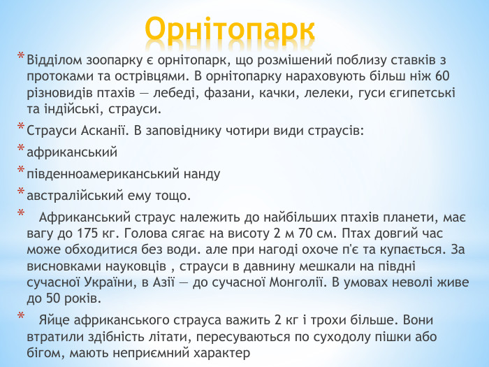 Орнітопарк. Відділом зоопарку є орнітопарк, що розмішений поблизу ставків з протоками та острівцями. В орнітопарку нараховують більш ніж 60 різновидів птахів — лебеді, фазани, качки, лелеки, гуси єгипетські та індійські, страуси. Страуси Асканії. В заповіднику чотири види страусів: африканськийпівденноамериканський нандуавстралійський ему тощо. Африканський страус належить до найбільших птахів планети, має вагу до 175 кг. Голова сягає на висоту 2 м 70 см. Птах довгий час може обходитися без води. але при нагоді охоче п'є та купається. За висновками науковців , страуси в давнину мешкали на півдні сучасної України, в Азії — до сучасної Монголії. В умовах неволі живе до 50 років. Яйце африканського страуса важить 2 кг і трохи більше. Вони втратили здібність літати, пересуваються по суходолу пішки або бігом, мають неприємний характер