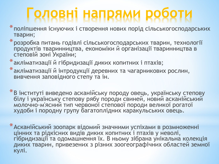 Головні напрями роботиполіпшення існуючих і створення нових порід сільськогосподарських тварин;розробка питань годівлі сільськогосподарських тварин, технології продуктів тваринництва, економіки й організації тваринництва в степовій зоні України;акліматизації й гібридизації диких копитних і птахів;акліматизації й інтродукції деревних та чагарникових рослин, вивчення заповідного степу та ін. В інституті виведено асканійську породу овець, українську степову білу і українську степову рябу породи свиней, новий асканійський молочно-м'ясний тип червоної степової породи великої рогатої худоби і породну групу багатоплідних каракульських овець. Асканійський зоопарк відомий значними успіхами в розмноженні цінних та рідкісних видів диких копитних і птахів у неволі, гібридизації та одомашнення їх. В ньому зібрана унікальна колекція диких тварин, привезених з різних зоогеографічних областей земної кулі. 