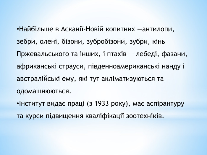 Найбільше в Асканії-Новій копитних —антилопи, зебри, олені, бізони, зубробізони, зубри, кінь Пржевальського та інших, і птахів — лебеді, фазани, африканські страуси, південноамериканські нанду і австралійські ему, які тут акліматизуються та одомашнюються.Інститут видає праці (з 1933 року), має аспірантуру та курси підвищення кваліфікації зоотехніків.