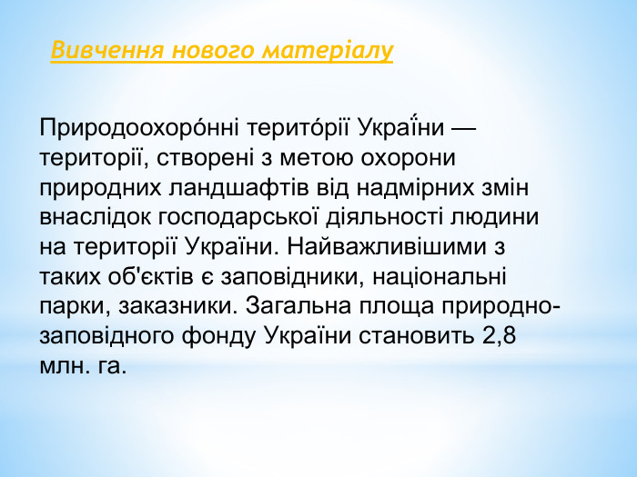 Природоохоро́нні терито́рії Украї́ни — території, створені з метою охорони природних ландшафтів від надмірних змін внаслідок господарської діяльності людини на території України. Найважливішими з таких об'єктів є заповідники, національні парки, заказники. Загальна площа природно-заповідного фонду України становить 2,8 млн. га. Вивчення нового матеріалу