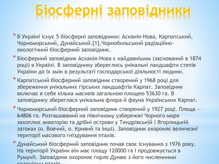 Біосферні заповідники. В Україні існує 5 біосферні заповідники: Асканія-Нова, Карпатський, Чорноморський, Дунайський.[1],Чорнобильський радіаційно-екологічний біосферний заповідник. Біосферний заповідник Асканія-Нова є найдавнішим (заснований в 1874 році) в Україні. В заповіднику збереглись унікальні ландшафти степів України до їх змін в результаті господарської діяльності людини. Карпатський біосферний заповідник створений у 1968 році для збереження унікальних гірських ландшафтів Карпат. Заповідник включає в себе кілька масивів загальною площею 53630 га. В заповіднику збереглася унікальна флора й фауна Українських Карпат. Чорноморський біосферний заповідник створений у 1927 році. Площа — 64806 га. Розташований на північному узбережжі Чорного моря захоплює акваторію та дрібні острови у Тендрівській і Ягорлицькій затоках (о. Вовчий, о. Кривий та інші). Заповідник охороняє величезні території масового гніздування птахів. Дунайський біосферний заповідник почав своє існування з 1976 року. На території України він має площу 120000 га і продовжується в Румунії. Заповідник охороняє гирло Дунаю з його численними колоніями птахів.
