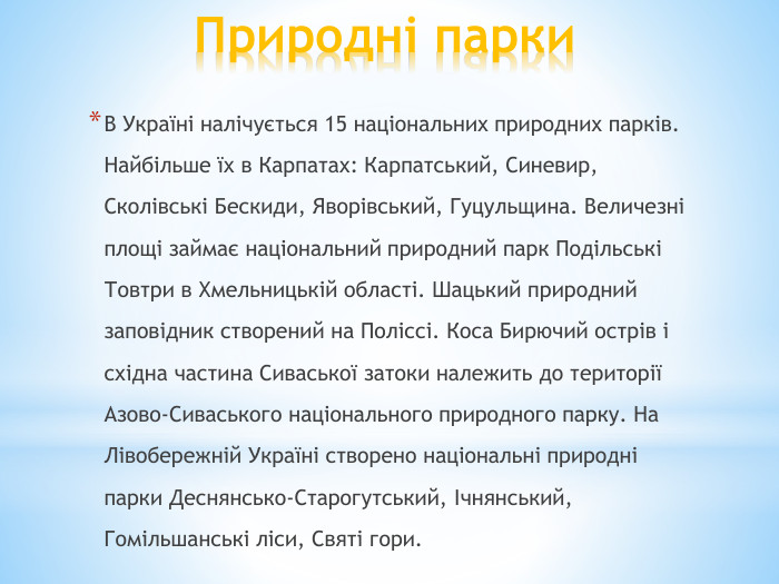 Природні парки. В Україні налічується 15 національних природних парків. Найбільше їх в Карпатах: Карпатський, Синевир, Сколівські Бескиди, Яворівський, Гуцульщина. Величезні площі займає національний природний парк Подільські Товтри в Хмельницькій області. Шацький природний заповідник створений на Поліссі. Коса Бирючий острів і східна частина Сиваської затоки належить до території Азово-Сиваського національного природного парку. На Лівобережній Україні створено національні природні парки Деснянсько-Старогутський, Ічнянський, Гомільшанські ліси, Святі гори.