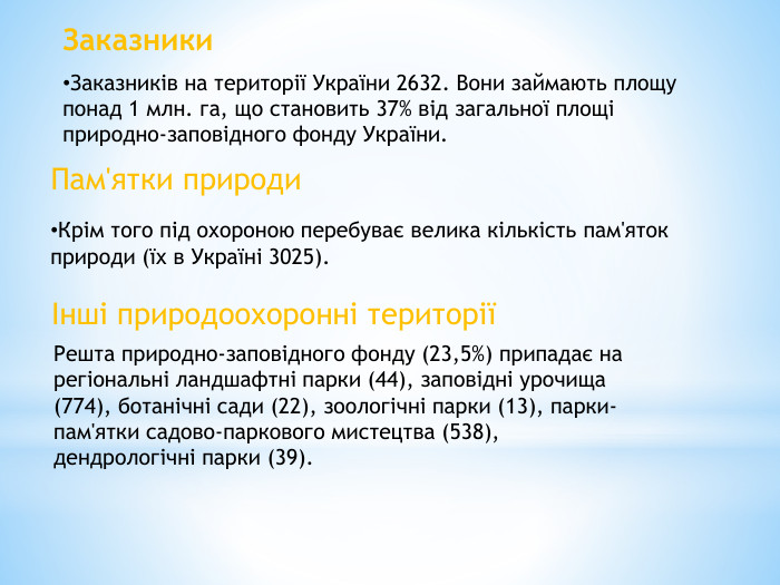Заказники. Заказників на території України 2632. Вони займають площу понад 1 млн. га, що становить 37% від загальної площі природно-заповідного фонду України. Пам'ятки природи. Крім того під охороною перебуває велика кількість пам'яток природи (їх в Україні 3025).Інші природоохоронні територіїРешта природно-заповідного фонду (23,5%) припадає на регіональні ландшафтні парки (44), заповідні урочища (774), ботанічні сади (22), зоологічні парки (13), парки-пам'ятки садово-паркового мистецтва (538), дендрологічні парки (39).