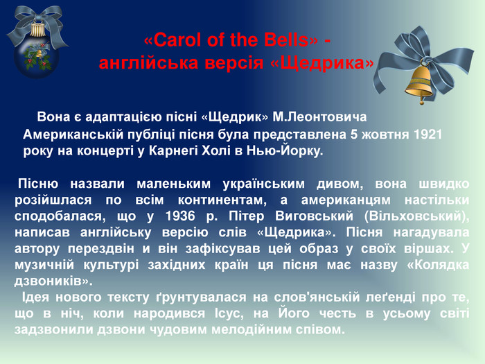«Carol of the Bells» -англійська версія «Щедрика» Вона є адаптацією пісні «Щедрик» М. Леонтовича. Американській публіці пісня була представлена 5 жовтня 1921 року на концерті у Карнегі Холі в Нью-Йорку. Пісню назвали маленьким українським дивом, вона швидко розійшлася по всім континентам, а американцям настільки сподобалася, що у 1936 р. Пітер Виговський (Вільховський), написав англійську версію слів «Щедрика». Пісня нагадувала автору перездвін и він зафіксував цей образ у своїх віршах. У музичній культурі західних країн ця пісня має назву «Колядка дзвоників». Ідея нового тексту ґрунтувалася на слов'янській леґенді про те, що в ніч, коли народився Ісус, на Його честь в усьому світі задзвонили дзвони чудовим мелодійним співом. 