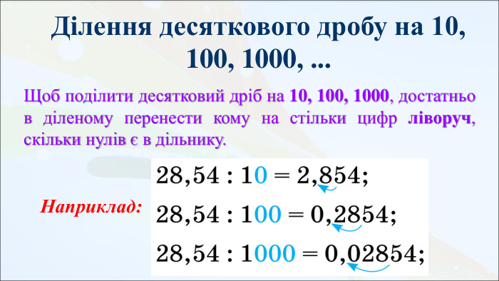 Ділення десяткового дробу на 10, 100, 1000, ... Щоб поділити десятковий дріб на 10, 100, 1000, достатньо в діленому перенести кому на стільки цифр ліворуч, скільки нулів є в дільнику. Наприклад: 