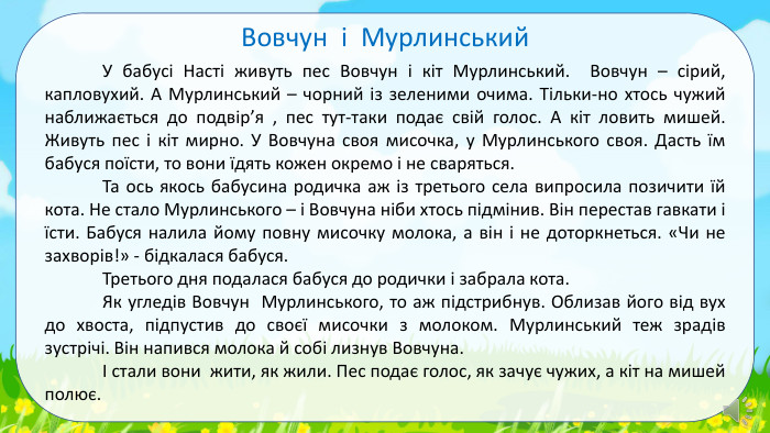	У бабусі Насті живуть пес Вовчун і кіт Мурлинський. Вовчун – сірий, капловухий. А Мурлинський – чорний із зеленими очима. Тільки-но хтось чужий наближається до подвір’я , пес тут-таки подає свій голос. А кіт ловить мишей. Живуть пес і кіт мирно. У Вовчуна своя мисочка, у Мурлинського своя. Дасть їм бабуся поїсти, то вони їдять кожен окремо і не сваряться.	Та ось якось бабусина родичка аж із третього села випросила позичити їй кота. Не стало Мурлинського – і Вовчуна ніби хтось підмінив. Він перестав гавкати і їсти. Бабуся налила йому повну мисочку молока, а він і не доторкнеться. «Чи не захворів!» - бідкалася бабуся. Третього дня подалася бабуся до родички і забрала кота.	Як угледів Вовчун Мурлинського, то аж підстрибнув. Облизав його від вух до хвоста, підпустив до своєї мисочки з молоком. Мурлинський теж зрадів зустрічі. Він напився молока й собі лизнув Вовчуна.	І стали вони жити, як жили. Пес подає голос, як зачує чужих, а кіт на мишей полює. Вовчун і Мурлинський