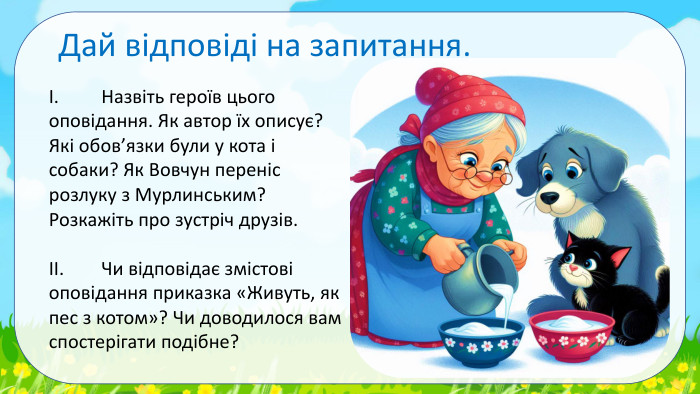 I.	Назвіть героїв цього оповідання. Як автор їх описує? Які обов’язки були у кота і собаки? Як Вовчун переніс розлуку з Мурлинським? Розкажіть про зустріч друзів. II.	Чи відповідає змістові оповідання приказка «Живуть, як пес з котом»? Чи доводилося вам спостерігати подібне?Дай відповіді на запитання.