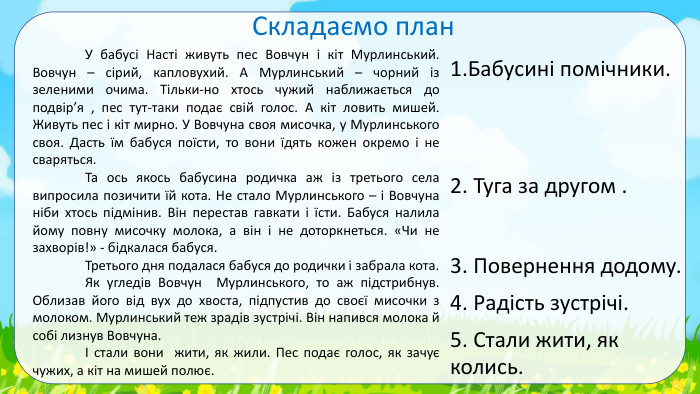  Складаємо план	У бабусі Насті живуть пес Вовчун і кіт Мурлинський. Вовчун – сірий, капловухий. А Мурлинський – чорний із зеленими очима. Тільки-но хтось чужий наближається до подвір’я , пес тут-таки подає свій голос. А кіт ловить мишей. Живуть пес і кіт мирно. У Вовчуна своя мисочка, у Мурлинського своя. Дасть їм бабуся поїсти, то вони їдять кожен окремо і не сваряться.	Та ось якось бабусина родичка аж із третього села випросила позичити їй кота. Не стало Мурлинського – і Вовчуна ніби хтось підмінив. Він перестав гавкати і їсти. Бабуся налила йому повну мисочку молока, а він і не доторкнеться. «Чи не захворів!» - бідкалася бабуся. Третього дня подалася бабуся до родички і забрала кота.	Як угледів Вовчун Мурлинського, то аж підстрибнув. Облизав його від вух до хвоста, підпустив до своєї мисочки з молоком. Мурлинський теж зрадів зустрічі. Він напився молока й собі лизнув Вовчуна.	І стали вони жити, як жили. Пес подає голос, як зачує чужих, а кіт на мишей полює.1. Бабусині помічники. 2. Туга за другом . 3. Повернення додому. 4. Радість зустрічі. 5. Стали жити, як колись. 