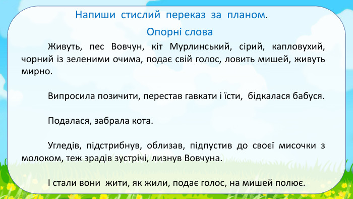 Напиши стислий переказ за планом. Опорні слова	Живуть, пес Вовчун, кіт Мурлинський, сірий, капловухий, чорний із зеленими очима, подає свій голос, ловить мишей, живуть мирно. Випросила позичити, перестав гавкати і їсти, бідкалася бабуся. Подалася, забрала кота.	Угледів, підстрибнув, облизав, підпустив до своєї мисочки з молоком, теж зрадів зустрічі, лизнув Вовчуна.	І стали вони жити, як жили, подає голос, на мишей полює.