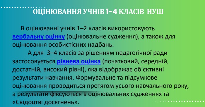 ОЦІНЮВАННЯ УЧНІВ 1-4 КЛАСІВ НУШ В оцінюванні учнів 1–2 класів використовують вербальну оцінку (оцінювальне судження), а також для оцінювання особистісних надбань. А для 3–4 класів за рішенням педагогічної ради застосовується рівнева оцінка (початковий, середній, достатній, високий рівні), яка відображає об'єктивні результати навчання. Формувальне та підсумкове оцінювання проводиться протягом усього навчального року, а результати фіксуються в оцінювальних судженнях та «Свідоцтві досягнень». 