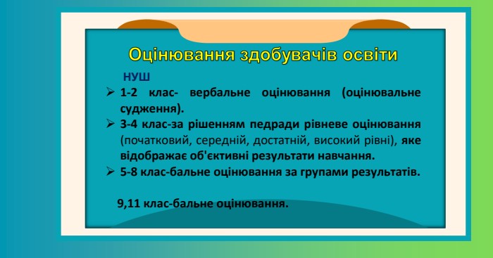  НУШ1-2 клас- вербальне оцінювання.3-4 клас-за рішенням педради рівневе оцінювання (початковий, середній, достатній, високий рівні), яке відображає об'єктивні результати навчання.5-8 клас-бальне оцінювання за групами результатів. 9,11 клас-бальне оцінювання. НУШ1-2 клас- вербальне оцінювання (оцінювальне судження).3-4 клас-за рішенням педради рівневе оцінювання (початковий, середній, достатній, високий рівні), яке відображає об'єктивні результати навчання.5-8 клас-бальне оцінювання за групами результатів. 9,11 клас-бальне оцінювання.