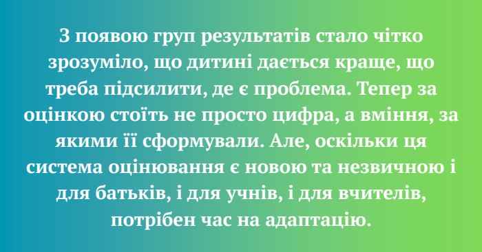 З появою груп результатів стало чітко зрозуміло, що дитині дається краще, що треба підсилити, де є проблема. Тепер за оцінкою стоїть не просто цифра, а вміння, за якими її сформували. Але, оскільки ця система оцінювання є новою та незвичною і для батьків, і для учнів, і для вчителів, потрібен час на адаптацію.