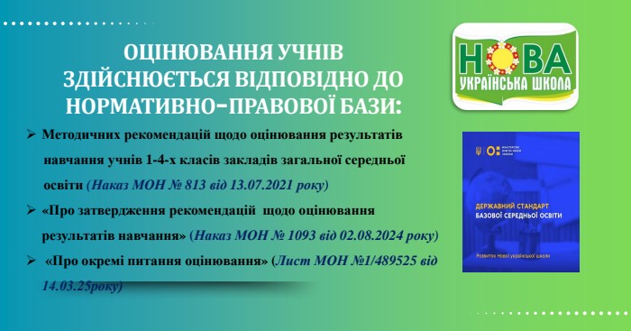 ОЦІНЮВАННЯ УЧНІВЗДІЙСНЮЄТЬСЯ ВІДПОВІДНО ДО НОРМАТИВНО-ПРАВОВОЇ БАЗИ: Методичних рекомендацій щодо оцінювання результатів навчання учнів 1-4-х класів закладів загальної середньої освіти (Наказ МОН № 813 від 13.07.2021 року)«Про затвердження рекомендацій щодо оцінювання результатів навчання» (Наказ МОН № 1093 від 02.08.2024 року) «Про окремі питання оцінювання» (Лист МОН №1/489525 від 14.03.25року)