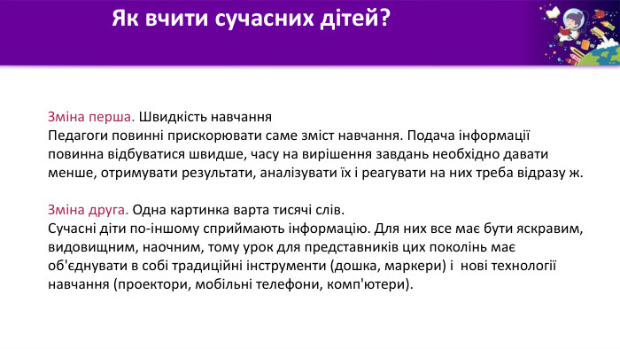 Як вчити сучасних дітей? Зміна перша. Швидкість навчання Педагоги повинні прискорювати саме зміст навчання. Подача інформації повинна відбуватися швидше, часу на вирішення завдань необхідно давати менше, отримувати результати, аналізувати їх і реагувати на них треба відразу ж. Зміна друга. Одна картинка варта тисячі слів. Сучасні діти по-іншому сприймають інформацію. Для них все має бути яскравим, видовищним, наочним, тому урок для представників цих поколінь має об'єднувати в собі традиційні інструменти (дошка, маркери) і нові технології навчання (проектори, мобільні телефони, комп'ютери).
