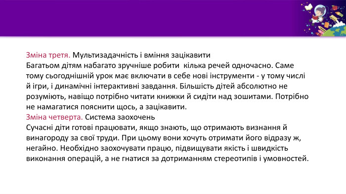 Зміна третя. Мультизадачність і вміння зацікавити Багатьом дітям набагато зручніше робити кілька речей одночасно. Саме тому сьогоднішній урок має включати в себе нові інструменти - у тому числі й ігри, і динамічні інтерактивні завдання. Більшість дітей абсолютно не розуміють, навіщо потрібно читати книжки й сидіти над зошитами. Потрібно не намагатися пояснити щось, а зацікавити. Зміна четверта. Система заохочень Сучасні діти готові працювати, якщо знають, що отримають визнання й винагороду за свої труди. При цьому вони хочуть отримати його відразу ж,негайно. Необхідно заохочувати працю, підвищувати якість і швидкість виконання операцій, а не гнатися за дотриманням стереотипів і умовностей.