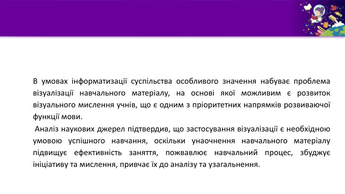 В умовах інформатизації суспільства особливого значення набуває проблема візуалізації навчального матеріалу, на основі якої можливим є розвиток візуального мислення учнів, що є одним з пріоритетних напрямків розвиваючої функції мови. Аналіз наукових джерел підтвердив, що застосування візуалізації є необхідною умовою успішного навчання, оскільки унаочнення навчального матеріалу підвищує ефективність заняття, пожвавлює навчальний процес, збуджує ініціативу та мислення, привчає їх до аналізу та узагальнення. 