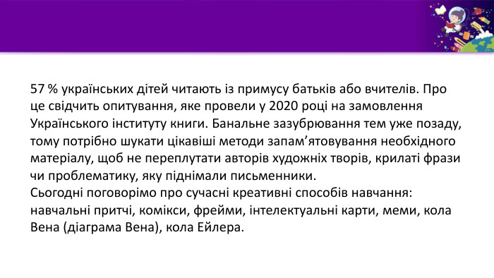 57 % українських дітей читають із примусу батьків або вчителів. Про це свідчить опитування, яке провели у 2020 році на замовлення Українського інституту книги. Банальне зазубрювання тем уже позаду, тому потрібно шукати цікавіші методи запам’ятовування необхідного матеріалу, щоб не переплутати авторів художніх творів, крилаті фрази чи проблематику, яку піднімали письменники. Сьогодні поговорімо про сучасні креативні способів навчання:навчальні притчі, комікси, фрейми, інтелектуальні карти, меми, кола Вена (діаграма Вена), кола Ейлера.