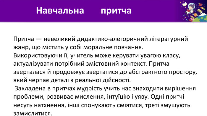 Навчальна притча. Притча — невеликий дидактико-алегоричний літературний жанр, що містить у собі моральне повчання. Використовуючи її, учитель може керувати увагою класу, актуалізувати потрібний змістовний контекст. Притча зверталася й продовжує звертатися до абстрактного простору, який черпає деталі з реальної дійсності. Закладена в притчах мудрість учить нас знаходити вирішення проблеми, розвиває мислення, інтуїцію і уяву. Одні притчі несуть натхнення, інші спонукають сміятися, треті змушують замислитися.