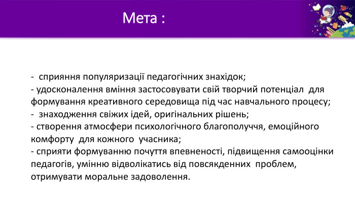 - сприяння популяризації педагогічних знахідок;- удосконалення вміння застосовувати свій творчий потенціал для формування креативного середовища під час навчального процесу;- знаходження свіжих ідей, оригінальних рішень;- створення атмосфери психологічного благополуччя, емоційного комфорту для кожного учасника;- сприяти формуванню почуття впевненості, підвищення самооцінки педагогів, умінню відволікатись від повсякденних проблем, отримувати моральне задоволення. Мета :