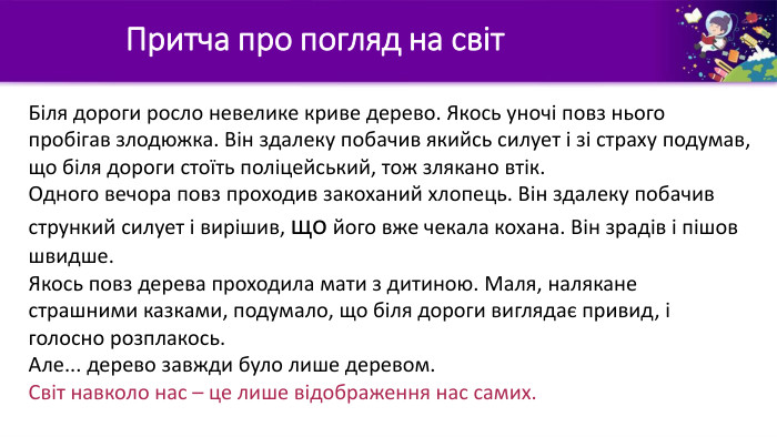 Притча про погляд на світ. Біля дороги росло невелике криве дерево. Якось уночі повз нього пробігав злодюжка. Він здалеку побачив якийсь силует і зі страху подумав, що біля дороги стоїть поліцейський, тож злякано втік. Одного вечора повз проходив закоханий хлопець. Він здалеку побачив стрункий силует і вирішив, що його вже чекала кохана. Він зрадів і пішов швидше. Якось повз дерева проходила мати з дитиною. Маля, налякане страшними казками, подумало, що біля дороги виглядає привид, і голосно розплакось. Але... дерево завжди було лише деревом. Світ навколо нас – це лише відображення нас самих.