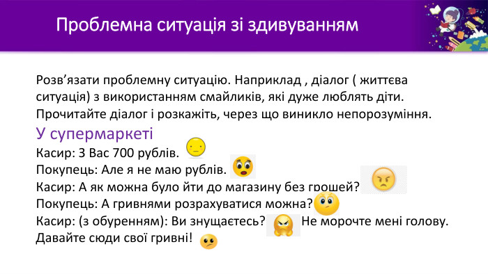 	Проблемна ситуація зі здивуванням Розв’язати проблемну ситуацію. Наприклад , діалог ( життєва ситуація) з використанням смайликів, які дуже люблять діти. Прочитайте діалог і розкажіть, через що виникло непорозуміння. У супермаркетіКасир: З Вас 700 рублів. Покупець: Але я не маю рублів. Касир: А як можна було йти до магазину без грошей? Покупець: А гривнями розрахуватися можна? Касир: (з обуренням): Ви знущаєтесь? Не морочте мені голову. Давайте сюди свої гривні!