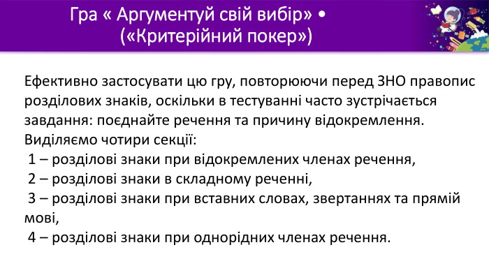 Гра « Аргументуй свій вибір» •	(«Критерійний покер»)Ефективно застосувати цю гру, повторюючи перед ЗНО правопис розділових знаків, оскільки в тестуванні часто зустрічається завдання: поєднайте речення та причину відокремлення. Виділяємо чотири секції: 1 – розділові знаки при відокремлених членах речення, 2 – розділові знаки в складному реченні, 3 – розділові знаки при вставних словах, звертаннях та прямій мові, 4 – розділові знаки при однорідних членах речення. 