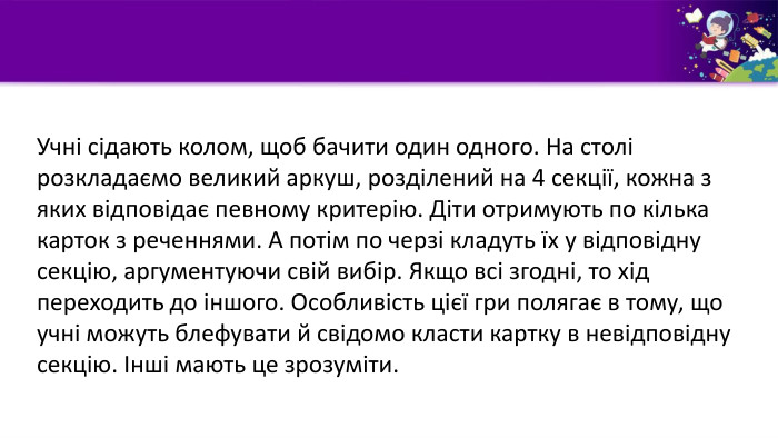 Учні сідають колом, щоб бачити один одного. На столі розкладаємо великий аркуш, розділений на 4 секції, кожна з яких відповідає певному критерію. Діти отримують по кілька карток з реченнями. А потім по черзі кладуть їх у відповідну секцію, аргументуючи свій вибір. Якщо всі згодні, то хід переходить до іншого. Особливість цієї гри полягає в тому, що учні можуть блефувати й свідомо класти картку в невідповідну секцію. Інші мають це зрозуміти. 