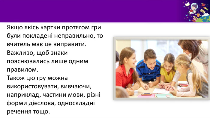 Якщо якісь картки протягом гри були покладені неправильно, то вчитель має це виправити. Важливо, щоб знаки пояснювались лише одним правилом. Також цю гру можна використовувати, вивчаючи, наприклад, частини мови, різні форми дієслова, односкладні речення тощо.