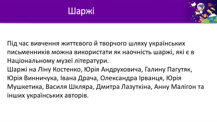 ШаржіПід час вивчення життєвого й творчого шляху українських письменників можна використати як наочність шаржі, які є в Національному музеї літератури. Шаржі на Ліну Костенко, Юрія Андруховича, Галину Пагутяк, Юрія Винничука, Івана Драча, Олександра Ірванця, Юрія Мушкетика, Василя Шкляра, Дмитра Лазуткіна, Анну Малігон та інших українських авторів.