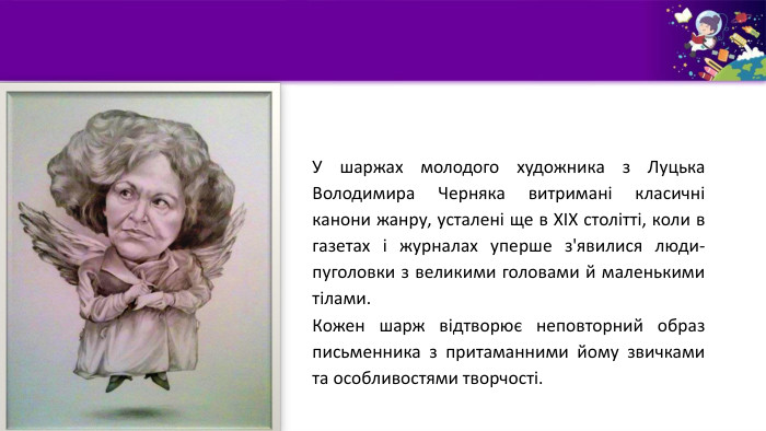 У шаржах молодого художника з Луцька Володимира Черняка витримані класичні канони жанру, усталені ще в ХІХ столітті, коли в газетах і журналах уперше з'явилися люди-пуголовки з великими головами й маленькими тілами. Кожен шарж відтворює неповторний образ письменника з притаманними йому звичками та особливостями творчості.