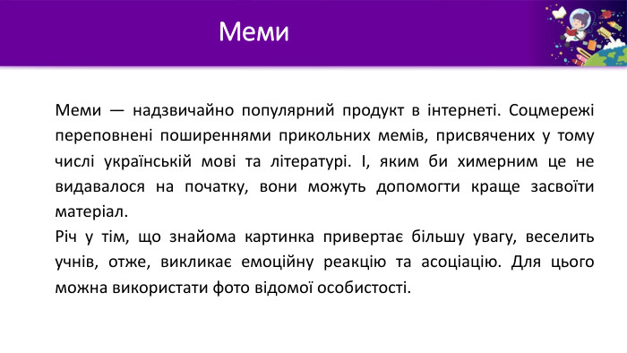 Меми. Меми — надзвичайно популярний продукт в інтернеті. Соцмережі переповнені поширеннями прикольних мемів, присвячених у тому числі українській мові та літературі. І, яким би химерним це не видавалося на початку, вони можуть допомогти краще засвоїти матеріал. Річ у тім, що знайома картинка привертає більшу увагу, веселить учнів, отже, викликає емоційну реакцію та асоціацію. Для цього можна використати фото відомої особистості.